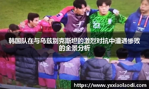 韩国队在与乌兹别克斯坦的激烈对抗中遭遇惨败的全景分析
